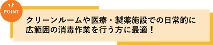 POINT:クリーンルームや医療・製薬施設での日常的に広範囲の消毒作業を行う方に最適!