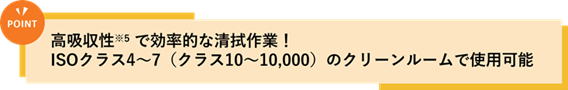 POINT:高吸収性(※5)で効率的な清拭作業!ISOクラス4~7(クラス10~10,000)のクリーンルームで使用可能